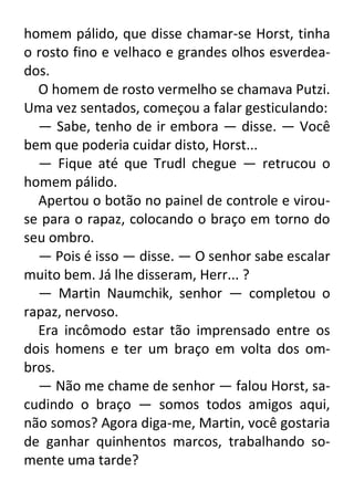 homem pálido, que disse chamar-se Horst, tinha
o rosto fino e velhaco e grandes olhos esverdeados.
O homem de rosto vermelho se chamava Putzi.
Uma vez sentados, começou a falar gesticulando:
— Sabe, tenho de ir embora — disse. — Você
bem que poderia cuidar disto, Horst...
— Fique até que Trudl chegue — retrucou o
homem pálido.
Apertou o botão no painel de controle e virouse para o rapaz, colocando o braço em torno do
seu ombro.
— Pois é isso — disse. — O senhor sabe escalar
muito bem. Já lhe disseram, Herr... ?
— Martin Naumchik, senhor — completou o
rapaz, nervoso.
Era incômodo estar tão imprensado entre os
dois homens e ter um braço em volta dos ombros.
— Não me chame de senhor — falou Horst, sacudindo o braço — somos todos amigos aqui,
não somos? Agora diga-me, Martin, você gostaria
de ganhar quinhentos marcos, trabalhando somente uma tarde?

 