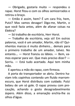 — Obrigado, gostaria muito — respondeu o
rapaz. Horst fitou-o com os olhos semicerrados e
retirou o braço.
— Então é assim, hem? É um cara frio, hem,
Putzi? Mas vamos devagar! Diga-me, Martin, o
que você fazia antes, além de afanar coisas na
Elektra?
— Só trabalho de escritório, Herr Horst.
— Trabalho de escritório, veja só! Em outras
palavras, você é um amador, Martin, não é? Quinhentos marcos é muito dinheiro... demais para
o primeiro trabalho de um amador, talvez. No
entanto... — Horst franziu os lábios. — Bem, vamos esperar para ver. Que mais preciso dizer? —
Sorriu. — Está tudo acertado. Aqui tem minha
mão.
E apertou a mão do rapaz, com firmeza.
A porta do transportador se abriu. Dentro haviam três copinhos contendo um fluido marromescuro, que Horst distribuiu com cuidado. Putzi
bebeu de um só gole. O rapaz provou com precaução, achando o gosto desagradavelmente
áspero. Além disso, a emanação enchia-lhe os
olhos d'água.

 