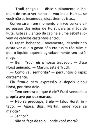 — Trudl chegou — disse subitamente o homem de rosto vermelho — vou indo, Horst... se
você não se incomoda, discutiremos isto...
Conversaram um momento em voz baixa e algo passou das mãos de Horst para as mãos de
Putzi. Este saiu então da cabine e uma esbelta jovem de cabelos castanhos entrou.
O rapaz bebericou novamente, descobrindo
desta vez que o gosto não era assim tão ruim e
que o líquido aquecia agradavelmente seu estômago.
— Bem, Trudl, eis o nosso trepador. — disse
Horst animado. — Martin, esta é Trudl.
— Como vai, senhorita? — perguntou o rapaz
cortesmente.
Ela fitou-o sem expressão e depois olhou
Horst, por cima dele.
— Tem certeza de que é ele? Putzi venderia a
própria avó por dez marcos.
— Não se preocupe, é ele — falou Horst, irritado. — Agora, diga, Martin, onde você se
maloca?
— Senhor?
— Não se faça de tolo... onde você mora?

 