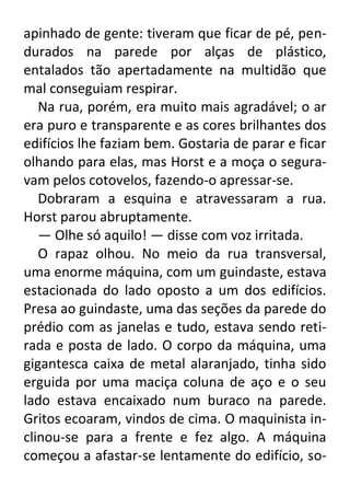 apinhado de gente: tiveram que ficar de pé, pendurados na parede por alças de plástico,
entalados tão apertadamente na multidão que
mal conseguiam respirar.
Na rua, porém, era muito mais agradável; o ar
era puro e transparente e as cores brilhantes dos
edifícios lhe faziam bem. Gostaria de parar e ficar
olhando para elas, mas Horst e a moça o seguravam pelos cotovelos, fazendo-o apressar-se.
Dobraram a esquina e atravessaram a rua.
Horst parou abruptamente.
— Olhe só aquilo! — disse com voz irritada.
O rapaz olhou. No meio da rua transversal,
uma enorme máquina, com um guindaste, estava
estacionada do lado oposto a um dos edifícios.
Presa ao guindaste, uma das seções da parede do
prédio com as janelas e tudo, estava sendo retirada e posta de lado. O corpo da máquina, uma
gigantesca caixa de metal alaranjado, tinha sido
erguida por uma maciça coluna de aço e o seu
lado estava encaixado num buraco na parede.
Gritos ecoaram, vindos de cima. O maquinista inclinou-se para a frente e fez algo. A máquina
começou a afastar-se lentamente do edifício, so-

 