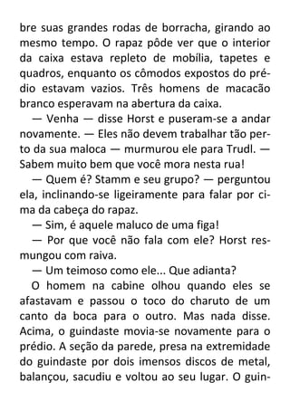 bre suas grandes rodas de borracha, girando ao
mesmo tempo. O rapaz pôde ver que o interior
da caixa estava repleto de mobília, tapetes e
quadros, enquanto os cômodos expostos do prédio estavam vazios. Três homens de macacão
branco esperavam na abertura da caixa.
— Venha — disse Horst e puseram-se a andar
novamente. — Eles não devem trabalhar tão perto da sua maloca — murmurou ele para Trudl. —
Sabem muito bem que você mora nesta rua!
— Quem é? Stamm e seu grupo? — perguntou
ela, inclinando-se ligeiramente para falar por cima da cabeça do rapaz.
— Sim, é aquele maluco de uma figa!
— Por que você não fala com ele? Horst resmungou com raiva.
— Um teimoso como ele... Que adianta?
O homem na cabine olhou quando eles se
afastavam e passou o toco do charuto de um
canto da boca para o outro. Mas nada disse.
Acima, o guindaste movia-se novamente para o
prédio. A seção da parede, presa na extremidade
do guindaste por dois imensos discos de metal,
balançou, sacudiu e voltou ao seu lugar. O guin-

 