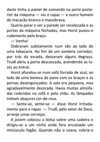 daste tinha o painel de comando na parte posterior da máquina — viu o rapaz — e outro homem
de macacão branco o manobrava.
Queria parar e ver a parede ser recolocada e as
portas da máquina fechadas, mas Horst puxou-o
rudemente pelo braço.
— Venha!
Dobraram subitamente num vão ao lado de
uma tabacaria. No fim de um sombrio corredor,
por trás da escada, desceram alguns degraus.
Trudl abriu a porta descascada, acendendo as luzes ao entrar.
Horst afundou-se num sofá forrado de azul, ao
lado de uma boneca de pano com os braços e as
pernas desengonçados. A sala era pequena, mas
agradavelmente decorada. Havia muitas almofadas redondas no sofá e pelo chão. As lâmpadas
tinham abajures cor-de-rosa.
— Sente-se, sente-se — disse Horst irritadamente para o rapaz. — Trudl, pelo amor de Deus,
arranje umas cervejas.
A jovem colocou a bolsa sobre uma cadeira e
dirigiu-se a um nicho onde fora encaixado um
minúsculo fogão. Quando não o usava, cobria-o

 