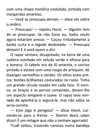 com uma chapa metálica ondulada, pintada com
margaridas amarelas.
— Você se preocupa demais — disse ela sobre
o ombro.
— Preocupa! — repetiu Horst. — Alguém tem
de se preocupar. Se não fosse eu, todos vocês
agora estariam presos — Coçou irritadamente a
barba curta e o bigode desleixado. — Preocupa
demais! E é você quem o diz!
O rapaz sentara, desajeitado, na beira de uma
cadeira estofada em veludo verde e olhava para
a boneca. O cabelo era de lã amarela, o sorriso
pintado e estava com uma roupa de arlequim, de
losangos vermelhos e verdes. Os olhos eram pretos: botões brilhantes costurados no rosto. Tinha
um grande círculo rosado em cada face. O sorriso, os braços e as pernas compridas, davam-lhe
um aspecto amigável e suave. O rapaz teve vontade de apanhá-la e segurá-la, mas não sabia se
seria correto.
— Este jogo é perigoso! — disse Horst, curvando-se para a frente. — Stamm devia saber
disso! É um milagre que não o tenham agarrado!
Trudl voltou, trazendo canecas numa bandeja

 