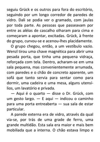 seguiu Grück e os outros para fora do escritório,
seguindo por um longo corredor de paredes de
vidro. Dali se podia ver o gramado, com jaulas
por toda parte. As pessoas que passeavam por
entre as aléias de cascalho olharam para cima e
começaram a apontar, excitadas. Grück, à frente
do grupo, curvou-se e acenou-lhes placidamente.
O grupo chegou, então, a um vestíbulo vazio.
Wenzl tirou uma chave magnética para abrir uma
pesada porta, que tinha uma pequena vidraça,
reforçada com tela. Dentro, acharam-se em uma
sala pequena, mas convenientemente arrumada,
com paredes e o chão de concreto aparente, um
sofá que tanto servia para sentar como para
dormir, uma cadeira e uma mesa, alguns utensílios, um lavatório e privada.
— Aqui é o quarto — disse o Dr. Grück, com
um gesto largo. — E aqui — indicou o caminho
para uma porta entreaberta — sua sala de estar
particular.
A parede externa era de vidro, através da qual
via-se, por trás de uma grade de ferro, uma
grande multidão. Esta sala era maior e mais bem
mobiliada que a interna. O chão estava limpo e

 