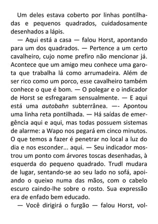 Um deles estava coberto por linhas pontilhadas e pequenos quadrados, cuidadosamente
desenhados a lápis.
— Aqui está a casa — falou Horst, apontando
para um dos quadrados. — Pertence a um certo
cavalheiro, cujo nome prefiro não mencionar já.
Acontece que um amigo meu conhece uma garota que trabalha lá como arrumadeira. Além de
ser rico como um porco, esse cavalheiro também
conhece o que é bom. — O polegar e o indicador
de Horst se esfregaram sensualmente. — E aqui
está uma autobahn subterrânea. —- Apontou
uma linha reta pontilhada. — Há saídas de emergência aqui e aqui, mas todas possuem sistemas
de alarme: a Wapo nos pegará em cinco minutos.
O que temos a fazer é penetrar no local a luz do
dia e nos esconder... aqui. — Seu indicador mostrou um ponto com árvores toscas desenhadas, à
esquerda do pequeno quadrado. Trudl mudara
de lugar, sentando-se ao seu lado no sofá, apoiando o queixo numa das mãos, com o cabelo
escuro caindo-lhe sobre o rosto. Sua expressão
era de enfado bem educado.
— Você dirigirá o furgão — falou Horst, vol-

 