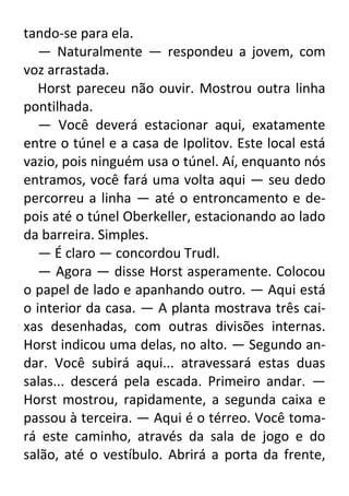 tando-se para ela.
— Naturalmente — respondeu a jovem, com
voz arrastada.
Horst pareceu não ouvir. Mostrou outra linha
pontilhada.
— Você deverá estacionar aqui, exatamente
entre o túnel e a casa de Ipolitov. Este local está
vazio, pois ninguém usa o túnel. Aí, enquanto nós
entramos, você fará uma volta aqui — seu dedo
percorreu a linha — até o entroncamento e depois até o túnel Oberkeller, estacionando ao lado
da barreira. Simples.
— É claro — concordou Trudl.
— Agora — disse Horst asperamente. Colocou
o papel de lado e apanhando outro. — Aqui está
o interior da casa. — A planta mostrava três caixas desenhadas, com outras divisões internas.
Horst indicou uma delas, no alto. — Segundo andar. Você subirá aqui... atravessará estas duas
salas... descerá pela escada. Primeiro andar. —
Horst mostrou, rapidamente, a segunda caixa e
passou à terceira. — Aqui é o térreo. Você tomará este caminho, através da sala de jogo e do
salão, até o vestíbulo. Abrirá a porta da frente,

 