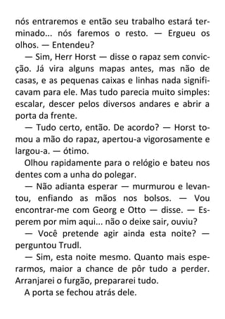 nós entraremos e então seu trabalho estará terminado... nós faremos o resto. — Ergueu os
olhos. — Entendeu?
— Sim, Herr Horst — disse o rapaz sem convicção. Já vira alguns mapas antes, mas não de
casas, e as pequenas caixas e linhas nada significavam para ele. Mas tudo parecia muito simples:
escalar, descer pelos diversos andares e abrir a
porta da frente.
— Tudo certo, então. De acordo? — Horst tomou a mão do rapaz, apertou-a vigorosamente e
largou-a. — ótimo.
Olhou rapidamente para o relógio e bateu nos
dentes com a unha do polegar.
— Não adianta esperar — murmurou e levantou, enfiando as mãos nos bolsos. — Vou
encontrar-me com Georg e Otto — disse. — Esperem por mim aqui... não o deixe sair, ouviu?
— Você pretende agir ainda esta noite? —
perguntou Trudl.
— Sim, esta noite mesmo. Quanto mais esperarmos, maior a chance de pôr tudo a perder.
Arranjarei o furgão, prepararei tudo.
A porta se fechou atrás dele.

 