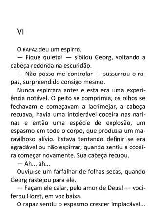 VI
O RAPAZ deu um espirro.
— Fique quieto! — sibilou Georg, voltando a
cabeça redonda na escuridão.
— Não posso me controlar — sussurrou o rapaz, surpreendido consigo mesmo.
Nunca espirrara antes e esta era uma experiência notável. O peito se comprimia, os olhos se
fechavam e começavam a lacrimejar, a cabeça
recuava, havia uma intolerável coceira nas narinas e então uma espécie de explosão, um
espasmo em todo o corpo, que produzia um maravilhoso alívio. Estava tentando definir se era
agradável ou não espirrar, quando sentiu a coceira começar novamente. Sua cabeça recuou.
— Ah... ah...
Ouviu-se um farfalhar de folhas secas, quando
Georg rastejou para ele.
— Façam ele calar, pelo amor de Deus! — vociferou Horst, em voz baixa.
O rapaz sentiu o espasmo crescer implacável...

 