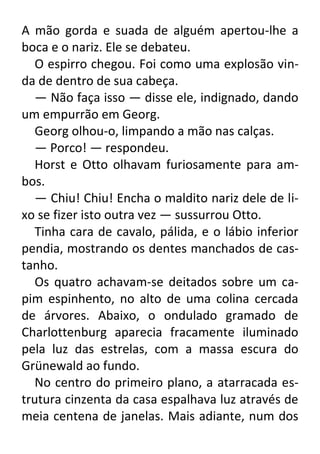 A mão gorda e suada de alguém apertou-lhe a
boca e o nariz. Ele se debateu.
O espirro chegou. Foi como uma explosão vinda de dentro de sua cabeça.
— Não faça isso — disse ele, indignado, dando
um empurrão em Georg.
Georg olhou-o, limpando a mão nas calças.
— Porco! — respondeu.
Horst e Otto olhavam furiosamente para ambos.
— Chiu! Chiu! Encha o maldito nariz dele de lixo se fizer isto outra vez — sussurrou Otto.
Tinha cara de cavalo, pálida, e o lábio inferior
pendia, mostrando os dentes manchados de castanho.
Os quatro achavam-se deitados sobre um capim espinhento, no alto de uma colina cercada
de árvores. Abaixo, o ondulado gramado de
Charlottenburg aparecia fracamente iluminado
pela luz das estrelas, com a massa escura do
Grünewald ao fundo.
No centro do primeiro plano, a atarracada estrutura cinzenta da casa espalhava luz através de
meia centena de janelas. Mais adiante, num dos

 