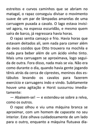 estreitos e curvos caminhos que se abriam no
matagal, o rapaz conseguiu divisar o movimento
suave de um par de lâmpadas amarelas de uma
carruagem puxada a cavalo. O lago estava invisível agora, na espessa escuridão, e mesmo quem
saíra de barco, já regressara havia horas.
O rapaz sentia cansaço e frio. Havia horas que
estavam deitados ali, sem nada para comer além
de ovos cozidos que Otto trouxera na mochila e
nada para beber além de um ácido vinho tinto.
Mais uma carruagem se aproximava, logo seguida de outra. Fora disso, nada mais se via. Não era
como durante o dia, quando havia gente jogando
tênis atrás da cerca de ciprestes, meninos dos estábulos levando os cavalos para fazerem
exercício e carruagens indo e vindo. Subitamente
houve uma agitação e Horst sussurrou imediatamente:
— Abaixem-se! — e estendeu-se sobre a relva,
como os outros.
O rapaz olhou e viu uma máquina branca se
aproximar, com um homem de capacete no seu
interior. Este olhava cuidadosamente de um lado
para o outro, enquanto a máquina flutuava dia-

 