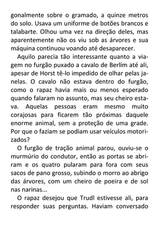 gonalmente sobre o gramado, a quinze metros
do solo. Usava um uniforme de botões brancos e
talabarte. Olhou uma vez na direção deles, mas
aparentemente não os viu sob as árvores e sua
máquina continuou voando até desaparecer.
Aquilo parecia tão interessante quanto a viagem no furgão puxado a cavalo de Berlim até ali,
apesar de Horst tê-lo impedido de olhar pelas janelas. O cavalo não estava dentro do furgão,
como o rapaz havia mais ou menos esperado
quando falaram no assunto, mas seu cheiro estava. Aquelas pessoas eram mesmo muito
corajosas para ficarem tão próximas daquele
enorme animal, sem a proteção de uma grade.
Por que o faziam se podiam usar veículos motorizados?
O furgão de tração animal parou, ouviu-se o
murmúrio do condutor, então as portas se abriram e os quatro pularam para fora com seus
sacos de pano grosso, subindo o morro ao abrigo
das árvores, com um cheiro de poeira e de sol
nas narinas...
O rapaz desejou que Trudl estivesse ali, para
responder suas perguntas. Haviam conversado

 