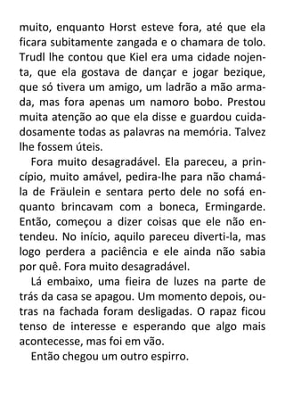muito, enquanto Horst esteve fora, até que ela
ficara subitamente zangada e o chamara de tolo.
Trudl lhe contou que Kiel era uma cidade nojenta, que ela gostava de dançar e jogar bezique,
que só tivera um amigo, um ladrão a mão armada, mas fora apenas um namoro bobo. Prestou
muita atenção ao que ela disse e guardou cuidadosamente todas as palavras na memória. Talvez
lhe fossem úteis.
Fora muito desagradável. Ela pareceu, a princípio, muito amável, pedira-lhe para não chamála de Fräulein e sentara perto dele no sofá enquanto brincavam com a boneca, Ermingarde.
Então, começou a dizer coisas que ele não entendeu. No início, aquilo pareceu diverti-la, mas
logo perdera a paciência e ele ainda não sabia
por quê. Fora muito desagradável.
Lá embaixo, uma fieira de luzes na parte de
trás da casa se apagou. Um momento depois, outras na fachada foram desligadas. O rapaz ficou
tenso de interesse e esperando que algo mais
acontecesse, mas foi em vão.
Então chegou um outro espirro.

 