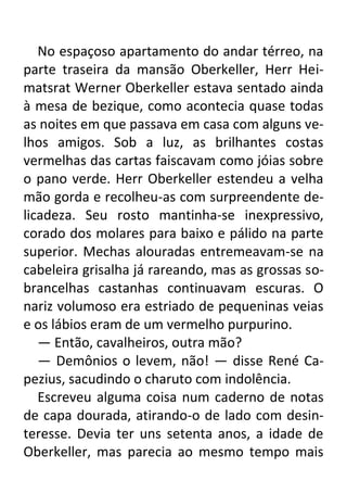 No espaçoso apartamento do andar térreo, na
parte traseira da mansão Oberkeller, Herr Heimatsrat Werner Oberkeller estava sentado ainda
à mesa de bezique, como acontecia quase todas
as noites em que passava em casa com alguns velhos amigos. Sob a luz, as brilhantes costas
vermelhas das cartas faiscavam como jóias sobre
o pano verde. Herr Oberkeller estendeu a velha
mão gorda e recolheu-as com surpreendente delicadeza. Seu rosto mantinha-se inexpressivo,
corado dos molares para baixo e pálido na parte
superior. Mechas alouradas entremeavam-se na
cabeleira grisalha já rareando, mas as grossas sobrancelhas castanhas continuavam escuras. O
nariz volumoso era estriado de pequeninas veias
e os lábios eram de um vermelho purpurino.
— Então, cavalheiros, outra mão?
— Demônios o levem, não! — disse René Capezius, sacudindo o charuto com indolência.
Escreveu alguma coisa num caderno de notas
de capa dourada, atirando-o de lado com desinteresse. Devia ter uns setenta anos, a idade de
Oberkeller, mas parecia ao mesmo tempo mais

 