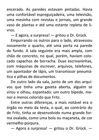 encerado. As paredes estavam pintadas. Havia
uma confortável espreguiçadeira, uma televisão,
uma mesinha com revistas e jornais, um grande
vaso de plantas e até uma estante repleta de livros.
— E agora, a surpresa! — gritou o Dr. Grück.
Empurrando os outros para o lado, atravessou
novamente o quarto, até uma porta na parede
do fundo. A sala seguinte era mais ampla, com
chão de concreto, no qual, porém, haviam colocado capachos de borracha. Duas escrivaninhas,
com máquinas de escrever, arquivos, telefones,
um apontador de lápis, um transmissor pneumático e pilhas de documentos.
Do outro lado da sala, junto de um dos arquivos que tinha uma gaveta aberta, alguém se
virou e olhou, espantado: um outro bípede, menor e menos colorido que Fritz.
Entre outras diferenças, a mais notável era o
órgão no meio da testa, o qual, ao contrário do
de Fritz, tinha se desenvolvido numa grande forma ovalada, como uma bola ou maçaneta, de cor
vermelho-púrpura.
— Agora a surpresa! — gritou o Dr. Grück. —

 