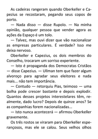 As cadeiras rangeram quando Oberkeller e Capezius se recostaram, pegando seus copos de
porto.
— Nada disso — disse Rupolo. — Na minha
opinião, qualquer pessoa que vender agora as
ações da Espaço é um tolo.
— Talvez, mas ouvi dizer que vão nacionalizar
as empresas particulares. É verdade? Isso me
deixa nervoso.
Oberkeller e Capezius, os dois membros do
Conselho, trocaram um sorriso experiente.
— Isto é propaganda dos Democratas Cristãos
— disse Capezius. — Ullman tem que fazer algum
alvoroço para agradar seus eleitores e nada
mais... não tem importância.
— Contudo — retorquiu Pias, teimoso — uma
bolha pode crescer bastante e depois explodir.
Quantos desses projetos interestelares têm, realmente, dado lucro? Depois de quinze anos? Se
as companhias forem nacionalizadas...
— Isto nunca acontecerá — afirmou Oberkeller
gravemente.
Os três rostos se viraram para Oberkeller esperançosos, mas ele se calou. Seus velhos olhos

 