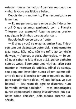 estavam quase fechados. Apanhou seu copo de
vinho, levou-o aos lábios e bebeu.
Depois de um momento, Pias recomeçou a se
lamentar:
— Eu me pergunto para onde estão indo os lucros? O que estamos ganhando com o Planeta
Thiessen, por exemplo? Algumas pedras preciosas, alguns bichinhos para as crianças...
Rupolo inclinou-se para a frente.
— É aí que você se engana, amigo Pias. Thiessen tem um gigantesco potencial... simplesmente
gigantesco. Não, não, não me refiro ao comércio
de wog. — Apertou a boca, aborrecido. — Se você quer saber, o fato é que a S.E. perde dinheiro
com os wogs. É somente uma vitrina... algo para
manter o interesse do público. Afinal de contas,
seu pequeno investidor nunca vê um palmo adiante do nariz. É preciso ter um brinquedo ou dois
para sacudir diante dele... vê que beleza, vê que
beleza? — Seu rosto de ogre se distorceu num
horrendo sorriso adulador. — Mas, importações
nunca compensarão nosso investimento em planetas como Thiessen, pelo menos durante um
século.

 