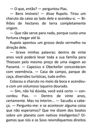— O que, então? — perguntou Pias.
— Bens imóveis! — disse Rupolo. Tirou um
charuto da caixa ao lado dele e acendeu-o. — Bilhões de hectares de terra completamente
virgem.
— Que não serve para nada, porque custa uma
fortuna chegar até lá.
Rupolo apontou um grosso dedo vermelho na
direção dele.
— Grave minhas palavras: dentro de vinte
anos você poderá levar toda a sua família para
Thiessen pelo mesmo preço de uma viagem ao
Panamá. — Capezius e Oberkeller concordaram
com veemência. — Casa de campo, parque de
caça, diversões turísticas, tudo enfim.
Colocou o charuto no meio da boca e acendeuo com um volumoso isqueiro dourado.
— Sim, não há dúvida, você está certo — concordou Pias. — Dentro de vinte anos,
certamente. Mas no ínterim... — Sacudiu a cabeça. — Pergunto-me: e se acontecer alguma coisa
que não esperamos? Que me dizem dos boatos
sobre um planeta com nativos inteligentes? Digamos que nós e os Sovs reivindiquemos direitos

 