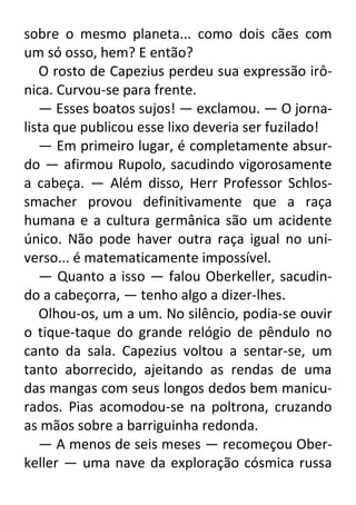 sobre o mesmo planeta... como dois cães com
um só osso, hem? E então?
O rosto de Capezius perdeu sua expressão irônica. Curvou-se para frente.
— Esses boatos sujos! — exclamou. — O jornalista que publicou esse lixo deveria ser fuzilado!
— Em primeiro lugar, é completamente absurdo — afirmou Rupolo, sacudindo vigorosamente
a cabeça. — Além disso, Herr Professor Schlossmacher provou definitivamente que a raça
humana e a cultura germânica são um acidente
único. Não pode haver outra raça igual no universo... é matematicamente impossível.
— Quanto a isso — falou Oberkeller, sacudindo a cabeçorra, — tenho algo a dizer-lhes.
Olhou-os, um a um. No silêncio, podia-se ouvir
o tique-taque do grande relógio de pêndulo no
canto da sala. Capezius voltou a sentar-se, um
tanto aborrecido, ajeitando as rendas de uma
das mangas com seus longos dedos bem manicurados. Pias acomodou-se na poltrona, cruzando
as mãos sobre a barriguinha redonda.
— A menos de seis meses — recomeçou Oberkeller — uma nave da exploração cósmica russa

 