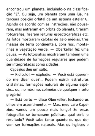 encontrou um planeta, incluindo-o na classificação "Z". Ou seja, um planeta com uma lua, na
terceira posição orbital de um sistema estelar G.
Agindo de acordo com as instruções, não pousaram, mas entraram em órbita do planeta, tiraram
fotografias, fizeram leituras espectrográficas etc.
As fotos mostraram calotas de gelo médias, três
massas de terra continentais, com rios, montanhas e vegetação verde. — Oberkeller fez uma
pausa. — As fotografias mostraram também uma
quantidade de formações regulares que podem
ser interpretadas como cidades.
Capezius deu um salto.
— Ridículo! — explodiu. — Você está querendo me dizer que?... Podem existir estruturas
cristalinas, formações naturais de alguma espécie... ou, no máximo, colméias de qualquer inseto
gregário!
— Está certo — disse Oberkeller, fechando os
olhos em assentimento. — Mas, meu caro Capezius, vamos um pouco mais longe! Se essas
fotografias se tornassem públicas, qual seria o
resultado? Você sabe tanto quanto eu que devem ser formações naturais. Mas os ingleses e

 