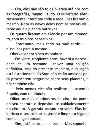 — Ora, eles não são tolos. Vieram até nós com
as fotografias, mapas... tudo. O Ministério silenciosamente interditou toda a área. Eles fizeram o
mesmo. Nem as naves deles nem as nossas visitarão aquele planeta outra vez.
Os quatro ficaram em silêncio por um momento, com os olhos pensativos.
— Entretanto, mais cedo ou mais tarde... —
disse Pias para si mesmo.
Oberkeller encolheu os ombros.
— Em vinte, cinqüenta anos, haverá a necessidade de um reexame... talvez uma solução
definitiva. Mas no presente imediato, a situação
está estacionaria. Os Sovs não estão ansiosos para provocarem perguntas sobre seus planetas, e
nós também não.
— Pelo menos eles são realistas — assentiu
Rupolo, com relutância.
Olhou os dois centímetros de cinza da ponta
do seu charuto e depositou-os cuidadosamente
no cinzeiro. A garrafa passou em volta. Pias bebericou o seu com ar ausente e limpou o bigode
com o lenço dobrado.
— Sim, está certo... — disse. — Mas suponha-

 