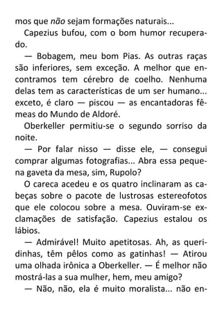mos que não sejam formações naturais...
Capezius bufou, com o bom humor recuperado.
— Bobagem, meu bom Pias. As outras raças
são inferiores, sem exceção. A melhor que encontramos tem cérebro de coelho. Nenhuma
delas tem as características de um ser humano...
exceto, é claro — piscou — as encantadoras fêmeas do Mundo de Aldoré.
Oberkeller permitiu-se o segundo sorriso da
noite.
— Por falar nisso — disse ele, — consegui
comprar algumas fotografias... Abra essa pequena gaveta da mesa, sim, Rupolo?
O careca acedeu e os quatro inclinaram as cabeças sobre o pacote de lustrosas estereofotos
que ele colocou sobre a mesa. Ouviram-se exclamações de satisfação. Capezius estalou os
lábios.
— Admirável! Muito apetitosas. Ah, as queridinhas, têm pêlos como as gatinhas! — Atirou
uma olhada irônica a Oberkeller. — É melhor não
mostrá-las a sua mulher, hem, meu amigo?
— Não, não, ela é muito moralista... não en-

 