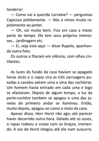 tenderia!
— Como vai a querida Lorraine? — perguntou
Capezius polidamente. — Nós a vimos muito rapidamente ao jantar.
— Oh, vai muito bem. Fica em casa a maior
parte do tempo. Ela tem seus próprios interesses... jardinagem etc.
— Ei, veja esta aqui — disse Rupolo, apanhando outra foto.
Os outros a fitaram em silêncio, com olhos cintilantes.
As luzes do fundo da casa haviam se apagado
horas atrás e o rapaz vira as três carruagens puxadas a cavalos saírem uma a uma das cocheiras.
Um homem havia entrado em cada uma e logo
se afastaram. Depois de algum tempo, a luz da
porte-cochère também se apagou e uma das janelas do primeiro andar se iluminou. Então,
muito depois, apagou-se como o resto da casa.
Apesar disso, Herr Horst não agiu até parecer
haver decorrido outra hora. Gelado até os ossos,
o rapaz rodeou o corpo com os braços, tremendo. A voz de Horst chegou até ele num sussurro.

 