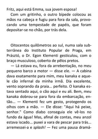 Fritz, aqui está Emma, sua jovem esposa!
Com um gritinho, o outro bípede colocou as
mãos na cabeça e fugiu para fora da sala, provocando uma tempestade de papéis, que foram
depositar-se no chão, por trás dela.

Oitocentos quilômetros ao sul, numa sala subterrânea do Instituto Popular de Praga, em
Prásztó, o Dr. Egon Klementi gesticulou, com o
braço musculoso, coberto de pêlos pretos.
— Lá estava eu, fora da arrebentação, no meu
pequeno barco a motor — disse ele. — A cabina
dava exatamente para mim, meu kanaka e aquele cão infernal da minha irmã. Dia excelente,
vento soprando da praia... perfeito. O kanaka estava sentado aqui, o cão aqui e eu ali. Bem, meu
kanaka dobrou-se para fora da embarcação, então... — Klementi fez um gesto, protegendo os
olhos com a mão. — Ele disse: "Aqui há peixe,
senhor." Como diabo conseguia ele vê-los no
fundo da água! Mas, afinal de contas, meu anzol
estava iscado... puxei a vara de pescar para trás...
arremessei-a e splash! — Fez uma pausa dramá-

 