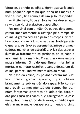 Virou-se, abrindo os olhos. Horst estava falando
num pequeno aparelho que tinha nas mãos e a
voz de Trudl, fina como a de um grilo, respondia.
— Muito bem, fique aí. Nós vamos descer agora — disse Horst e afastou o aparelho.
Fez um sinal com a mão. Os outros dois começaram imediatamente a rastejar pela rampa da
colina. A grama cedia ao peso dos corpos, cinzenta e pouco visível à luz das estrelas. Nada parecia
o que era. As árvores assemelhavam-se a ameaçadoras manchas de escuridão. A luz das estrelas
iluminava fracamente as torrinhas do telhado e
as chaminés da mansão. O resto era uma escura
massa informe. O ruído que fizeram nas folhas
mortas e na mato rasteiro, quando desceram da
colina, pareceu incrivelmente alto ao rapaz.
Na base da colina, os passos ficaram mais leves: havia grama aparada, que sibilava
brandamente sob os pés do rapaz. Não conseguiu ouvir os movimentos dos companheiros...
eram fantasmas cinzentos ao lado dele, corcundas por causa dos sacos que carregavam. A casa
mergulhou num grupo de árvores, à medida que
eles avançavam, e desapareceu, menos o cimo

 