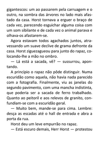 gigantescos: um ao passarem pela carruagem e o
outro, na sombra das árvores no lado mais afastado da casa. Horst tornava a erguer o braço de
cada vez, parecendo esguichar alguma coisa com
um som sibilante e de cada vez o animal parava e
olhava-os afastarem-se.
Agora estavam todos agachados juntos, atravessando um suave declive de grama defronte da
casa. Horst ziguezagueou para junto do rapaz, colocando-lhe a mão no ombro.
— Lá está a sacada, vê? — sussurrou, apontando.
A princípio o rapaz não pôde distinguir. Numa
escuridão como aquela, não havia nada parecido
com a fotografia. Finalmente, viu as janelas do
segundo pavimento, com uma mancha indistinta,
que poderia ser a sacada de ferro trabalhado.
Quanto ao peitoril e aos relevos de granito, confundiam-se com a escuridão geral.
— Muito bem, mande-se para cima. Lembre:
desça as escadas até o hall de entrada e abra a
porta da rua.
Horst deu um leve empurrão no rapaz.
— Está escuro demais, Herr Horst — protestou

 