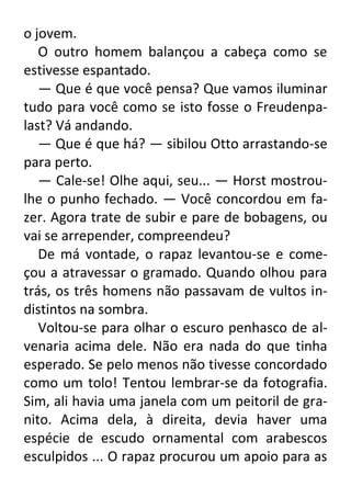 o jovem.
O outro homem balançou a cabeça como se
estivesse espantado.
— Que é que você pensa? Que vamos iluminar
tudo para você como se isto fosse o Freudenpalast? Vá andando.
— Que é que há? — sibilou Otto arrastando-se
para perto.
— Cale-se! Olhe aqui, seu... — Horst mostroulhe o punho fechado. — Você concordou em fazer. Agora trate de subir e pare de bobagens, ou
vai se arrepender, compreendeu?
De má vontade, o rapaz levantou-se e começou a atravessar o gramado. Quando olhou para
trás, os três homens não passavam de vultos indistintos na sombra.
Voltou-se para olhar o escuro penhasco de alvenaria acima dele. Não era nada do que tinha
esperado. Se pelo menos não tivesse concordado
como um tolo! Tentou lembrar-se da fotografia.
Sim, ali havia uma janela com um peitoril de granito. Acima dela, à direita, devia haver uma
espécie de escudo ornamental com arabescos
esculpidos ... O rapaz procurou um apoio para as

 