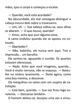 mãos, içou o corpo e começou a escalar.
— Querido, você está acordado?
Na obscuridade, ela mal conseguia distinguir a
cabeça escura dele sobre o travesseiro.
— Um, uh. — Sua cabeça voltou-se, seus olhos
se abaram. — O que houve, querida?
— Amor, acho que ouvi alguma coisa.
A cama ondulou quando ele se apoiou no cotovelo.
— Oberkeller?
— Não, bobinho, ele nunca vem aqui. Tive a
impressão... um barulho.
Ele sentou-se, aguçando o ouvido. Os quartos
estavam silenciosos.
— Nada. Acho que você imaginou, querida...
Você é muito nervosa, não se esqueça. — Bateulhe no ombro levemente. — Deite agora, como
uma boa menina, e descanse.
Ela mergulhou na cama com um suspiro de satisfação.
— Está bem, querido. — Sua voz ficou logo sonolenta. — Descanse também.
O homem deitou-se, bocejou uma vez e virou-

 