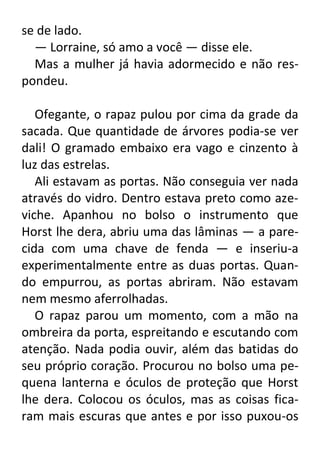 se de lado.
— Lorraine, só amo a você — disse ele.
Mas a mulher já havia adormecido e não respondeu.
Ofegante, o rapaz pulou por cima da grade da
sacada. Que quantidade de árvores podia-se ver
dali! O gramado embaixo era vago e cinzento à
luz das estrelas.
Ali estavam as portas. Não conseguia ver nada
através do vidro. Dentro estava preto como azeviche. Apanhou no bolso o instrumento que
Horst lhe dera, abriu uma das lâminas — a parecida com uma chave de fenda — e inseriu-a
experimentalmente entre as duas portas. Quando empurrou, as portas abriram. Não estavam
nem mesmo aferrolhadas.
O rapaz parou um momento, com a mão na
ombreira da porta, espreitando e escutando com
atenção. Nada podia ouvir, além das batidas do
seu próprio coração. Procurou no bolso uma pequena lanterna e óculos de proteção que Horst
lhe dera. Colocou os óculos, mas as coisas ficaram mais escuras que antes e por isso puxou-os

 