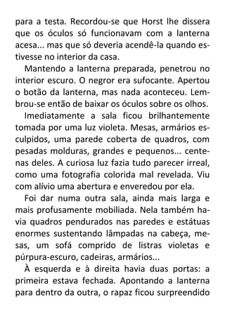 para a testa. Recordou-se que Horst lhe dissera
que os óculos só funcionavam com a lanterna
acesa... mas que só deveria acendê-la quando estivesse no interior da casa.
Mantendo a lanterna preparada, penetrou no
interior escuro. O negror era sufocante. Apertou
o botão da lanterna, mas nada aconteceu. Lembrou-se então de baixar os óculos sobre os olhos.
Imediatamente a sala ficou brilhantemente
tomada por uma luz violeta. Mesas, armários esculpidos, uma parede coberta de quadros, com
pesadas molduras, grandes e pequenos... centenas deles. A curiosa luz fazia tudo parecer irreal,
como uma fotografia colorida mal revelada. Viu
com alívio uma abertura e enveredou por ela.
Foi dar numa outra sala, ainda mais larga e
mais profusamente mobiliada. Nela também havia quadros pendurados nas paredes e estátuas
enormes sustentando lâmpadas na cabeça, mesas, um sofá comprido de listras violetas e
púrpura-escuro, cadeiras, armários...
À esquerda e à direita havia duas portas: a
primeira estava fechada. Apontando a lanterna
para dentro da outra, o rapaz ficou surpreendido

 