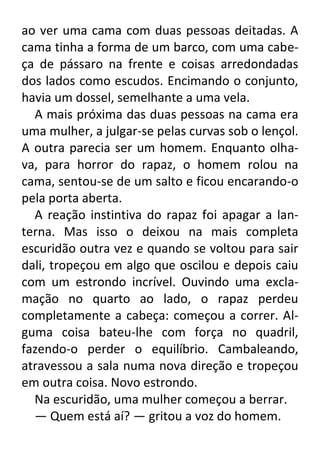 ao ver uma cama com duas pessoas deitadas. A
cama tinha a forma de um barco, com uma cabeça de pássaro na frente e coisas arredondadas
dos lados como escudos. Encimando o conjunto,
havia um dossel, semelhante a uma vela.
A mais próxima das duas pessoas na cama era
uma mulher, a julgar-se pelas curvas sob o lençol.
A outra parecia ser um homem. Enquanto olhava, para horror do rapaz, o homem rolou na
cama, sentou-se de um salto e ficou encarando-o
pela porta aberta.
A reação instintiva do rapaz foi apagar a lanterna. Mas isso o deixou na mais completa
escuridão outra vez e quando se voltou para sair
dali, tropeçou em algo que oscilou e depois caiu
com um estrondo incrível. Ouvindo uma exclamação no quarto ao lado, o rapaz perdeu
completamente a cabeça: começou a correr. Alguma coisa bateu-lhe com força no quadril,
fazendo-o perder o equilíbrio. Cambaleando,
atravessou a sala numa nova direção e tropeçou
em outra coisa. Novo estrondo.
Na escuridão, uma mulher começou a berrar.
— Quem está aí? — gritou a voz do homem.

 
