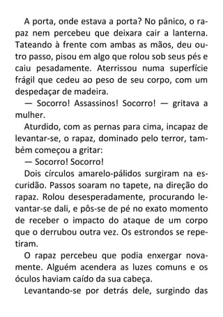 A porta, onde estava a porta? No pânico, o rapaz nem percebeu que deixara cair a lanterna.
Tateando à frente com ambas as mãos, deu outro passo, pisou em algo que rolou sob seus pés e
caiu pesadamente. Aterrissou numa superfície
frágil que cedeu ao peso de seu corpo, com um
despedaçar de madeira.
— Socorro! Assassinos! Socorro! — gritava a
mulher.
Aturdido, com as pernas para cima, incapaz de
levantar-se, o rapaz, dominado pelo terror, também começou a gritar:
— Socorro! Socorro!
Dois círculos amarelo-pálidos surgiram na escuridão. Passos soaram no tapete, na direção do
rapaz. Rolou desesperadamente, procurando levantar-se dali, e pôs-se de pé no exato momento
de receber o impacto do ataque de um corpo
que o derrubou outra vez. Os estrondos se repetiram.
O rapaz percebeu que podia enxergar novamente. Alguém acendera as luzes comuns e os
óculos haviam caído da sua cabeça.
Levantando-se por detrás dele, surgindo das

 