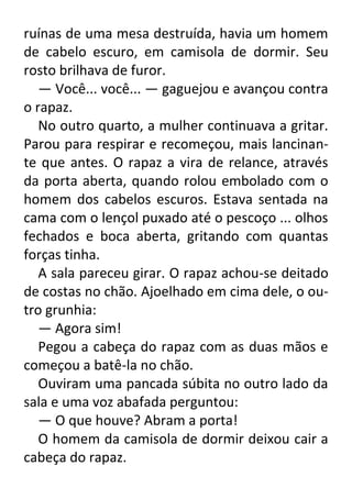 ruínas de uma mesa destruída, havia um homem
de cabelo escuro, em camisola de dormir. Seu
rosto brilhava de furor.
— Você... você... — gaguejou e avançou contra
o rapaz.
No outro quarto, a mulher continuava a gritar.
Parou para respirar e recomeçou, mais lancinante que antes. O rapaz a vira de relance, através
da porta aberta, quando rolou embolado com o
homem dos cabelos escuros. Estava sentada na
cama com o lençol puxado até o pescoço ... olhos
fechados e boca aberta, gritando com quantas
forças tinha.
A sala pareceu girar. O rapaz achou-se deitado
de costas no chão. Ajoelhado em cima dele, o outro grunhia:
— Agora sim!
Pegou a cabeça do rapaz com as duas mãos e
começou a batê-la no chão.
Ouviram uma pancada súbita no outro lado da
sala e uma voz abafada perguntou:
— O que houve? Abram a porta!
O homem da camisola de dormir deixou cair a
cabeça do rapaz.

 