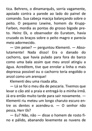 tica. Behrens, o dinamarquês, sorria vagamente,
apoiado contra a parede ao lado do painel de
comando. Sua cabeça maciça balançando sobre o
peito. O pequeno Lewine, homem da KruppFarben, mordia as pontas do grosso bigode preto. Heinz Ek, o observador do Euratom, havia
cruzado os braços sobre o peito magro e parecia
meio adormecido.
— Um peixe? — perguntou Klementi. — Absolutamente! Nada disso! Era o danado do
cachorro, que havia pulado para fora do barco
como uma bala assim que meu anzol atingiu a
água. Acreditem, tive que enrolar a linha o mais
depressa possível ou o cachorro teria engolido o
anzol como um arenque!
Klementi deu uma risada alta.
— Lá se foi o meu dia de pescaria. Tivemos que
levar o cão até a praia e entregá-lo a minha irmã.
Já era então muito tarde para sair novamente. —
Klementi riu meteu um longo charuto escuro entre os dentes e acendeu-o. — O senhor não
pesca, Herr Ek?
— Eu? Não, não — disse o homem de rosto fino e pálido, abanando levemente as nuvens de

 