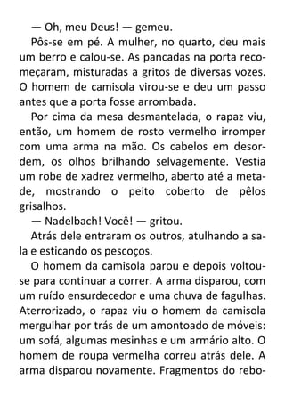 — Oh, meu Deus! — gemeu.
Pôs-se em pé. A mulher, no quarto, deu mais
um berro e calou-se. As pancadas na porta recomeçaram, misturadas a gritos de diversas vozes.
O homem de camisola virou-se e deu um passo
antes que a porta fosse arrombada.
Por cima da mesa desmantelada, o rapaz viu,
então, um homem de rosto vermelho irromper
com uma arma na mão. Os cabelos em desordem, os olhos brilhando selvagemente. Vestia
um robe de xadrez vermelho, aberto até a metade, mostrando o peito coberto de pêlos
grisalhos.
— Nadelbach! Você! — gritou.
Atrás dele entraram os outros, atulhando a sala e esticando os pescoços.
O homem da camisola parou e depois voltouse para continuar a correr. A arma disparou, com
um ruído ensurdecedor e uma chuva de fagulhas.
Aterrorizado, o rapaz viu o homem da camisola
mergulhar por trás de um amontoado de móveis:
um sofá, algumas mesinhas e um armário alto. O
homem de roupa vermelha correu atrás dele. A
arma disparou novamente. Fragmentos do rebo-

 