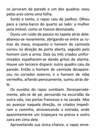 co jorraram da parede e um dos quadros voou
pelos ares como uma folha.
Surdo e tonto, o rapaz caiu de joelhos. Olhou
para a cama-barco do quarto ao lado: a mulher
jazia imóvel, como se tivesse desmaiado.
Ouviu um ruído de passos no tapete atrás dele:
abaixou-se novamente, abrigando-se entre as ruínas da mesa, enquanto o homem de camisola
correu na direção da porta aberta, seguido pelo
homem com a arma. Dois ou três criados uniformizados espalharam-se dando gritos de alarma.
Houve um terceiro disparo: outro quadro caiu da
parede. Então o homem de camisola desapareceu no corredor externo, e o homem de robe
vermelho, arfando penosamente, sumiu atrás dele.
Os ouvidos do rapaz zumbiam. Desesperadamente, pôs-se de pé, pensando na escuridão da
outra sala, nas portas francesas e na sacada. Mas
ao avançar naquela direção, os criados impediram o caminho, atravancando a entrada, onde
aparentemente um tropeçara na pressa e outro
caíra em cima dele.
Aproveitando sua única chance, o rapaz enve-

 