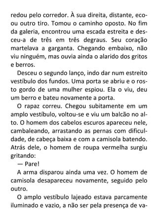 redou pelo corredor. À sua direita, distante, ecoou outro tiro. Tomou o caminho oposto. No fim
da galeria, encontrou uma escada estreita e desceu-a de três em três degraus. Seu coração
martelava a garganta. Chegando embaixo, não
viu ninguém, mas ouvia ainda o alarido dos gritos
e berros.
Desceu o segundo lanço, indo dar num estreito
vestíbulo dos fundos. Uma porta se abriu e o rosto gordo de uma mulher espiou. Ela o viu, deu
um berro e bateu novamente a porta.
O rapaz correu. Chegou subitamente em um
amplo vestíbulo, voltou-se e viu um balcão no alto. O homem dos cabelos escuros apareceu nele,
cambaleando, arrastando as pernas com dificuldade, de cabeça baixa e com a camisola batendo.
Atrás dele, o homem de roupa vermelha surgiu
gritando:
— Pare!
A arma disparou ainda uma vez. O homem de
camisola desapareceu novamente, seguido pelo
outro.
O amplo vestíbulo lajeado estava parcamente
iluminado e vazio, a não ser pela presença de va-

 