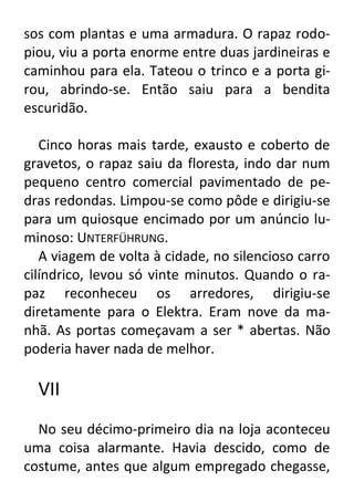 sos com plantas e uma armadura. O rapaz rodopiou, viu a porta enorme entre duas jardineiras e
caminhou para ela. Tateou o trinco e a porta girou, abrindo-se. Então saiu para a bendita
escuridão.
Cinco horas mais tarde, exausto e coberto de
gravetos, o rapaz saiu da floresta, indo dar num
pequeno centro comercial pavimentado de pedras redondas. Limpou-se como pôde e dirigiu-se
para um quiosque encimado por um anúncio luminoso: UNTERFÜHRUNG.
A viagem de volta à cidade, no silencioso carro
cilíndrico, levou só vinte minutos. Quando o rapaz reconheceu os arredores, dirigiu-se
diretamente para o Elektra. Eram nove da manhã. As portas começavam a ser * abertas. Não
poderia haver nada de melhor.

VII
No seu décimo-primeiro dia na loja aconteceu
uma coisa alarmante. Havia descido, como de
costume, antes que algum empregado chegasse,

 