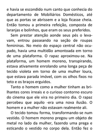 e havia se escondido num canto que conhecia do
departamento de Mobiliários Domésticos, até
que as portas se abrissem e a loja ficasse cheia.
Então tomou a primeira refeição, composta de
laranjas e bolinhos, que eram os seus preferidos.
Sem prestar atenção aonde seus pés o levavam, entrou passeando na seção de roupas
femininas. No meio do espaço central não ocupado, havia uma multidão amontoada em torno
de uma plataforma. O rapaz aproximou-se. Na
plataforma, um homem moreno, transpirando,
estava ativamente enrolando uma longa peça de
tecido violeta em torno de uma mulher loura,
que estava parada imóvel, com os olhos fixos no
teto e os braços erguidos.
Tanto o homem como a mulher tinham as brilhantes cores irreais e o curioso contorno escuro
do cinema que ele vira no primeiro dia. O rapaz
percebeu que aquilo -era uma nova ilusão. O
homem e a mulher não estavam realmente ali.
O tecido tomou forma, transformando-se num
vestido. O homem moreno pregou um objeto de
metal no lado da mulher, fazendo uma prega e
esticando o vestido no corpo dela. Então fez o

 