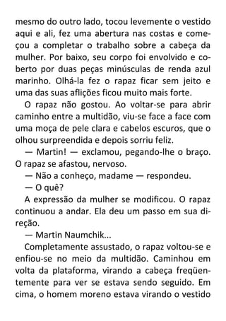 mesmo do outro lado, tocou levemente o vestido
aqui e ali, fez uma abertura nas costas e começou a completar o trabalho sobre a cabeça da
mulher. Por baixo, seu corpo foi envolvido e coberto por duas peças minúsculas de renda azul
marinho. Olhá-la fez o rapaz ficar sem jeito e
uma das suas aflições ficou muito mais forte.
O rapaz não gostou. Ao voltar-se para abrir
caminho entre a multidão, viu-se face a face com
uma moça de pele clara e cabelos escuros, que o
olhou surpreendida e depois sorriu feliz.
— Martin! — exclamou, pegando-lhe o braço.
O rapaz se afastou, nervoso.
— Não a conheço, madame — respondeu.
— O quê?
A expressão da mulher se modificou. O rapaz
continuou a andar. Ela deu um passo em sua direção.
— Martin Naumchik...
Completamente assustado, o rapaz voltou-se e
enfiou-se no meio da multidão. Caminhou em
volta da plataforma, virando a cabeça freqüentemente para ver se estava sendo seguido. Em
cima, o homem moreno estava virando o vestido

 
