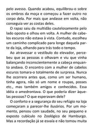 pelo avesso. Quando acabou, equilibrou-o sobre
os ombros da moça e começou a fazer outro no
corpo dela. Por mais que andasse em volta, não
conseguia ver as costas deles.
O rapaz saiu da multidão cautelosamente pelo
lado oposto e olhou em volta. A mulher de cabelos escuros não estava à vista. Contudo, escolheu
um caminho complicado para longe daquela parte da loja, olhando para trás todo o tempo.
Ao atravessar o vestíbulo do elevador, percebeu que as pessoas o olhavam e viu que vinha
balançando inconscientemente a cabeça enquanto andava. O encontro com a mulher de cabelos
escuros tomara-o totalmente de surpresa. Nunca
lhe ocorrera antes que, como um ser humano,
tinha agora, não só um nome e roupas, posses
etc., mas também amigos e conhecidos. Essa
idéia o amedrontava. O que poderia dizer àquelas pessoas? O que esperavam dele?
O conforto e a segurança do seu refúgio na loja
começaram a parecer-lhe ilusórios. Por um momento, pensou com saudade, no seu pequeno e
exposto cubículo no Zoológico de Hamburgo.
Mas a recordação já se esvaía e não tomou muita

 