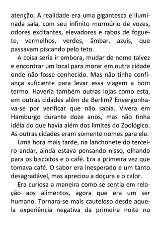 atenção. A realidade era uma gigantesca e iluminada sala, com seu infinito murmúrio de vozes,
odores excitantes, elevadores e rabos de foguete, vermelhos, verdes, âmbar, azuis, que
passavam piscando pelo teto.
A coisa seria ir embora, mudar de nome talvez
e encontrar um local para morar em outra cidade
onde não fosse conhecido. Mas não tinha confiança suficiente para levar essa viagem a bom
termo. Haveria também outras lojas como esta,
em outras cidades além de Berlim? Envergonhava-se por verificar que não sabia. Vivera em
Hamburgo durante doze anos, mas não tinha
idéia do que havia além dos limites do Zoológico.
As outras cidades eram somente nomes para ele.
Uma hora mais tarde, na lanchonete do terceiro andar, ainda estava pensando nisso, olhando
para os biscoitos e o café. Era a primeira vez que
tomava café. O sabor era inesperado e um tanto
desagradável, mas apreciou a doçura e o calor.
Era curiosa a maneira como se sentia em relação aos alimentos, agora que era um ser
humano. Tornara-se mais cauteloso desde aquela experiência negativa da primeira noite no

 