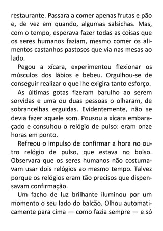 restaurante. Passara a comer apenas frutas e pão
e, de vez em quando, algumas salsichas. Mas,
com o tempo, esperava fazer todas as coisas que
os seres humanos faziam, mesmo comer os alimentos castanhos pastosos que via nas mesas ao
lado.
Pegou a xícara, experimentou flexionar os
músculos dos lábios e bebeu. Orgulhou-se de
conseguir realizar o que lhe exigira tanto esforço.
As últimas gotas fizeram barulho ao serem
sorvidas e uma ou duas pessoas o olharam, de
sobrancelhas erguidas. Evidentemente, não se
devia fazer aquele som. Pousou a xícara embaraçado e consultou o relógio de pulso: eram onze
horas em ponto.
Refreou o impulso de confirmar a hora no outro relógio de pulso, que estava no bolso.
Observara que os seres humanos não costumavam usar dois relógios ao mesmo tempo. Talvez
porque os relógios eram tão precisos que dispensavam confirmação.
Um facho de luz brilhante iluminou por um
momento o seu lado do balcão. Olhou automaticamente para cima — como fazia sempre — e só

 
