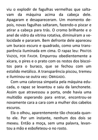viu o explodir de fagulhas vermelhas que saltavam da máquina acima da cabeça dele.
Apagaram e desapareceram. Um momento depois, novas fagulhas saltaram, fazendo-o piscar e
atirar a cabeça para trás. O cromo brilhante e o
anel de vidro da vitrina rotativa, diminuíram a velocidade e pararam. Bem defronte dele apareceu
um buraco escuro e quadrado, como uma transparência iluminada em cima. O rapaz leu: PRATOS
VAZIOS, POR FAVOR. Empurrou obedientemente a
xícara, o pires e o prato com os restos dos biscoitos para o buraco, que se fechou com um
estalido metálico. A transparência piscou, tremeu
e iluminou-se outra vez: OBRIGADO.
Com uma calorosa simpatia pela máquina educada, o rapaz se levantou e saiu da lanchonete.
Assim que atravessou a porta, onde havia uma
multidão esperando para entrar, encontrou-se
novamente cara a cara com a mulher dos cabelos
escuros.
Ela o olhou, aparentemente tão chocada quanto ele. Por um instante, nenhum dos dois se
mexeu. Então a moça, sem uma palavra, levantou a mão e esbofeteou-o no rosto.

 