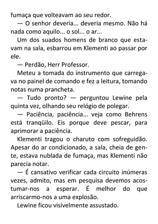 fumaça que volteavam ao seu redor.
— O senhor deveria... deveria mesmo. Não há
nada como aquilo... o sol... o ar...
Um dos suados homens de branco que estavam na sala, esbarrou em Klementi ao passar por
ele.
— Perdão, Herr Professor.
Meteu a tomada do instrumento que carregava no painel de comando e fez a leitura, tomando
notas numa prancheta.
— Tudo pronto? — perguntou Lewine pela
quinta vez, olhando seu relógio de polegar.
— Paciência, paciência... veja como Behrens
está tranqüilo. Eis porque deve pescar, para
aprimorar a paciência.
Klementi tragou o charuto com sofreguidão.
Apesar do ar condicionado, a sala, cheia de gente, estava nublada de fumaça, mas Klementi não
parecia notar.
— É cansativo verificar cada circuito inúmeras
vezes, admito, mas em pesquisa devemos acostumar-nos a esperar. É melhor do que
arriscarmo-nos a uma explosão.
Lewine ficou visivelmente assustado.

 