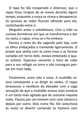 O tapa foi tão inesperado e doloroso, que o
rapaz ficou incapaz de se mover durante algum
tempo, enquanto a moça se virava e desaparecia.
As pessoas ao redor ficaram olhando para ele,
cochichando entre si.
Ninguém antes o esbofeteara. Com a mão na
curiosa dormência em que se transformara a dor
no rosto, o rapaz; virou se e foi embora.
Passou o resto do dia vagando pela loja, com
os olhos embaçados e tremendo ligeiramente. O
prazer que sentia com as cores vivas e as formas
variadas em torno dele, estava embotado e quase extinto. Esperava somente a hora de subir
para o seu refúgio na torre e não conseguia pensar em mais nada,
Finalmente, eram oito e meia. A multidão estava começando a se dirigir às saídas. O rapaz
atravessou o vestíbulo do elevador com a vaga
sensação de que a multidão estava mais sombria
e um tanto mais agitada que de costume naquela
noite. Passou por um homem com uma câmera e
depois por outro. Dois numa fila. Ele costumava
às vezes se divertir contando os homens com

 