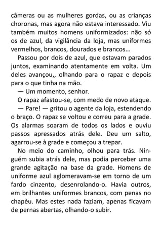 câmeras ou as mulheres gordas, ou as crianças
choronas, mas agora não estava interessado. Viu
também muitos homens uniformizados: não só
os de azul, da vigilância da loja, mas uniformes
vermelhos, brancos, dourados e brancos...
Passou por dois de azul, que estavam parados
juntos, examinando atentamente em volta. Um
deles avançou,, olhando para o rapaz e depois
para o que tinha na mão.
— Um momento, senhor.
O rapaz afastou-se, com medo de novo ataque.
— Pare! — gritou o agente da loja, estendendo
o braço. O rapaz se voltou e correu para a grade.
Os alarmas soaram de todos os lados e ouviu
passos apressados atrás dele. Deu um salto,
agarrou-se à grade e começou a trepar.
No meio do caminho, olhou para trás. Ninguém subia atrás dele, mas podia perceber uma
grande agitação na base da grade. Homens de
uniforme azul aglomeravam-se em torno de um
fardo cinzento, desenrolando-o. Havia outros,
em brilhantes uniformes brancos, com penas no
chapéu. Mas estes nada faziam, apenas ficavam
de pernas abertas, olhando-o subir.

 
